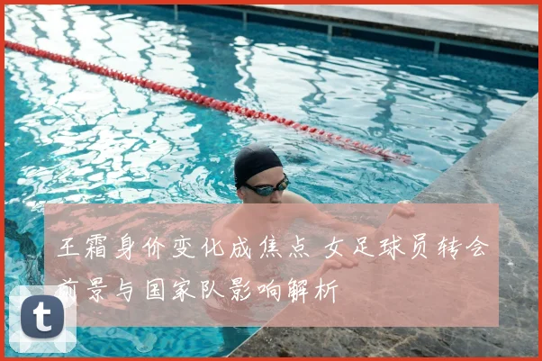 王霜身价变化成焦点 女足球员转会前景与国家队影响解析