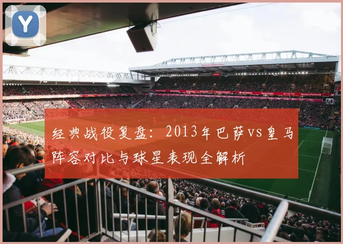 经典战役复盘：2013年巴萨vs皇马阵容对比与球星表现全解析