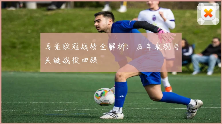马竞欧冠战绩全解析：历年表现与关键战役回顾