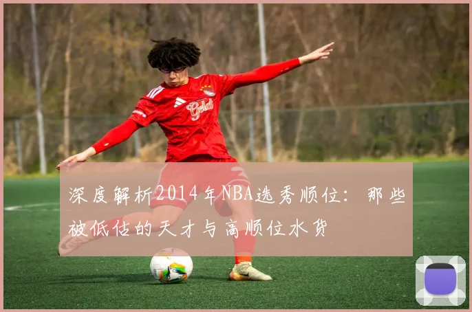 深度解析2014年NBA选秀顺位：那些被低估的天才与高顺位水货