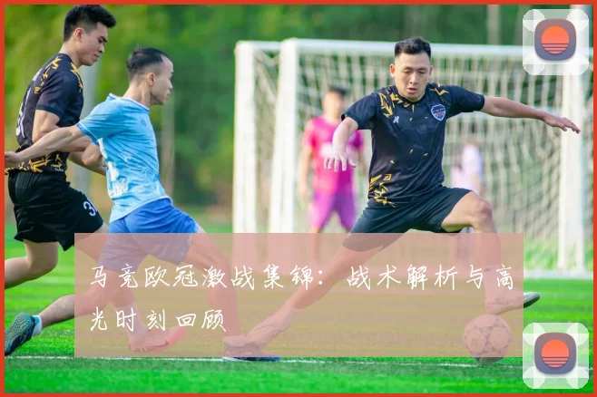 马竞欧冠激战集锦：战术解析与高光时刻回顾