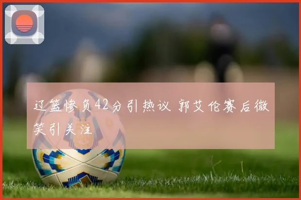 辽篮惨负42分引热议 郭艾伦赛后微笑引关注