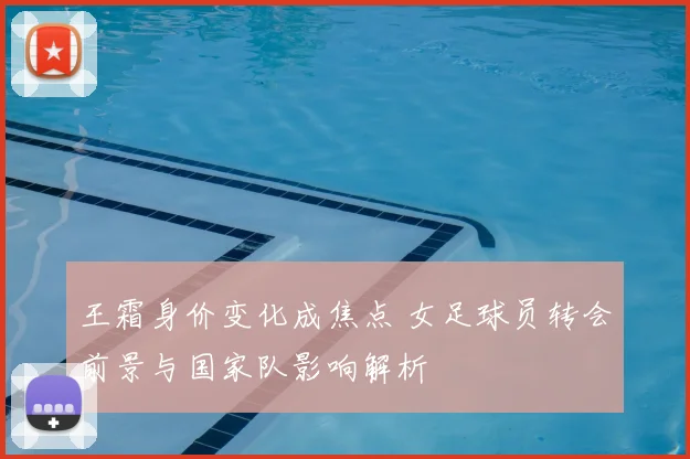 王霜身价变化成焦点 女足球员转会前景与国家队影响解析
