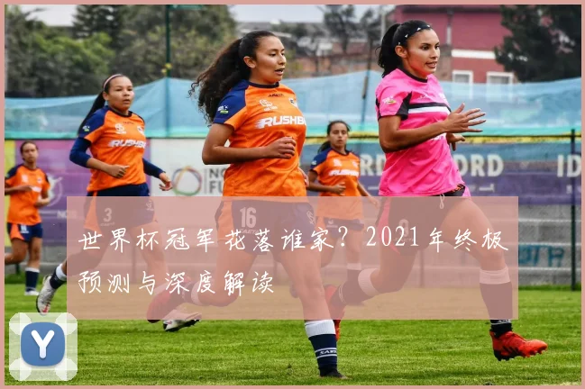 世界杯冠军花落谁家?2021年终极预测与深度解读