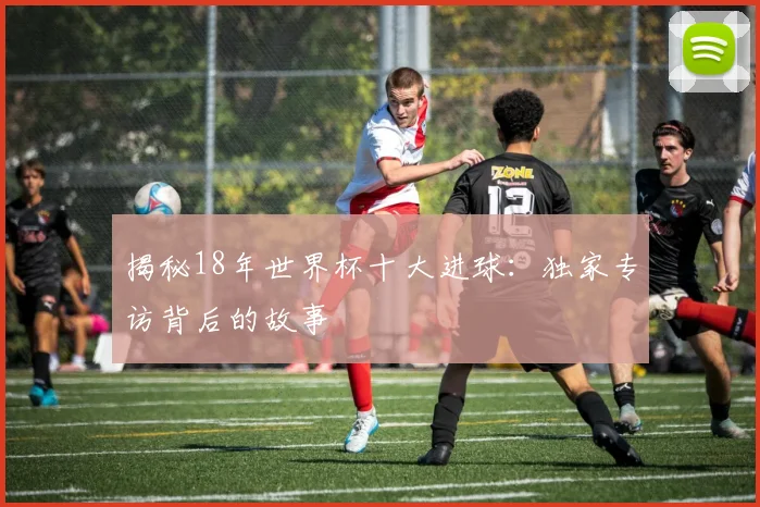 揭秘18年世界杯十大进球：独家专访背后的故事