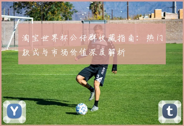 淘宝世界杯公仔群收藏指南:热门款式与市场价值深度解析