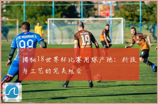 揭秘18世界杯比赛用球产地：科技与工艺的完美结合