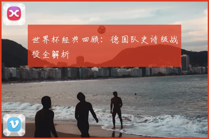 世界杯经典回顾：德国队史诗级战役全解析