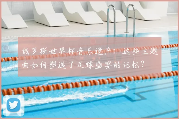 俄罗斯世界杯音乐遗产：这些主题曲如何塑造了足球盛宴的记忆？