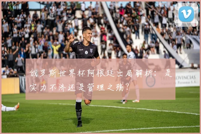 俄罗斯世界杯阿根廷出局解析:是实力不济还是管理之殇?
