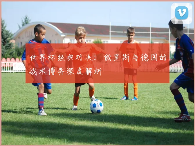 世界杯经典对决：俄罗斯与德国的战术博弈深度解析