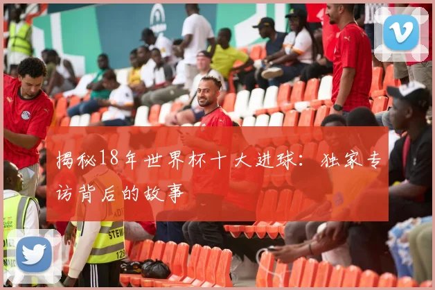 揭秘18年世界杯十大进球：独家专访背后的故事