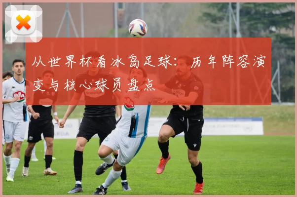 从世界杯看冰岛足球：历年阵容演变与核心球员盘点