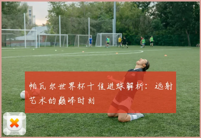 帕瓦尔世界杯十佳进球解析:远射艺术的巅峰时刻