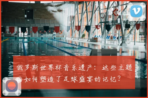俄罗斯世界杯音乐遗产:这些主题曲如何塑造了足球盛宴的记忆?
