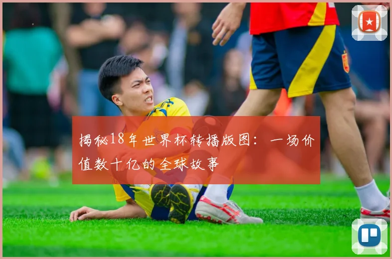 揭秘18年世界杯转播版图：一场价值数十亿的全球故事