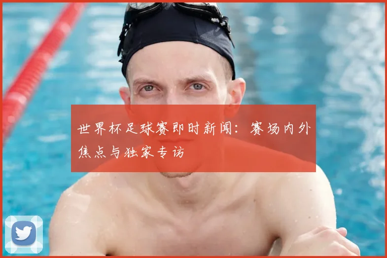 世界杯足球赛即时新闻：赛场内外焦点与独家专访