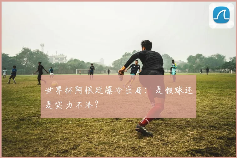 世界杯阿根廷爆冷出局：是假球还是实力不济？
