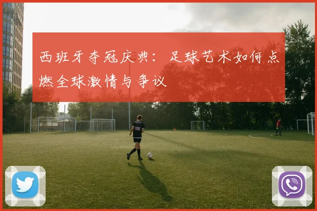 西班牙夺冠庆典：足球艺术如何点燃全球激情与争议